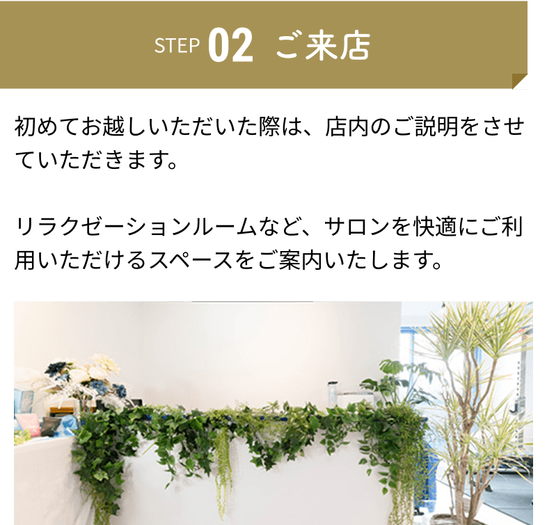 ご来店：初めてお越しいただいた際は、店内のご説明をさせていただきます。リラクゼーションルームなど、サロンを快適にご利用いただけるスペースをご案内いたします。