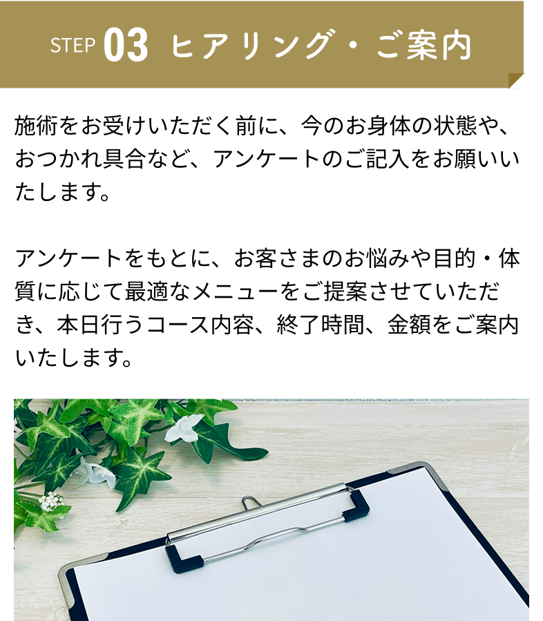 ヒアリング・ご案内：施術をお受けいただく前に、今のお身体の状態や、おつかれ具合など、アンケートのご記入をお願いいたします。アンケートをもとに、お客さまのお悩みや目的・体質に応じて最適なメニューをご提案させていただき、本日行うコース内容、終了時間、金額をご案内いたします。