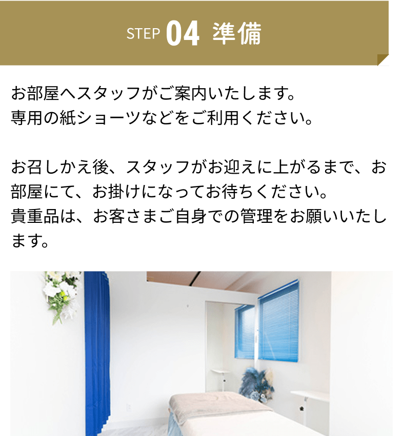 準備：お部屋へスタッフがご案内いたします。専用の紙ショーツなどをご利用ください。お召しかえ後、スタッフがお迎えに上がるまで、お部屋にて、お掛けになってお待ちください。貴重品は、お客さまご自身での管理をお願いいたします。