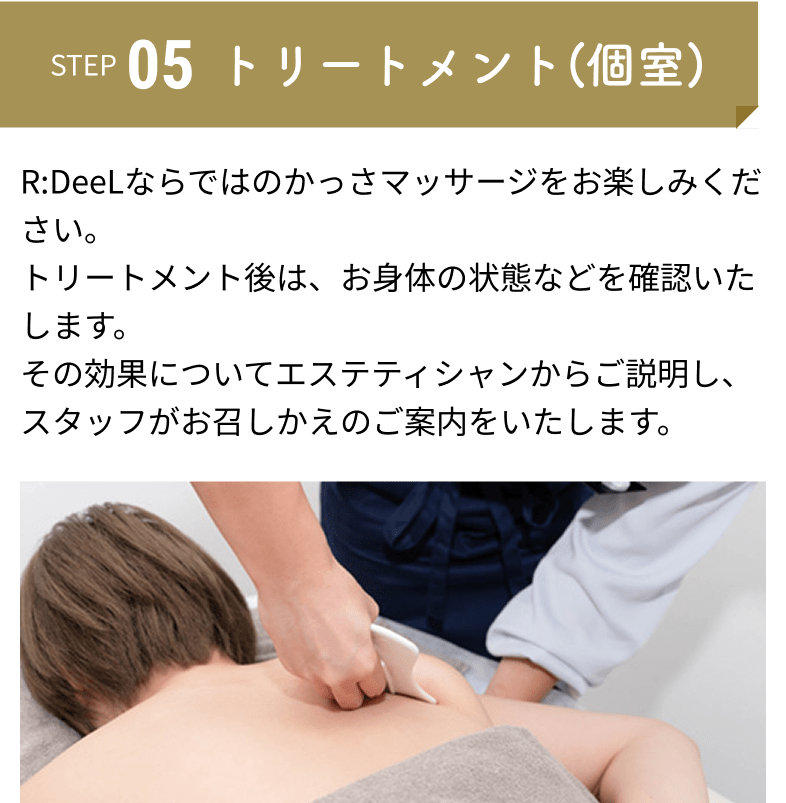 トリートメント(個室)：R:DeeLならではのかっさマッサージをお楽しみください。トリートメント後は、お身体の状態などを確認いたします。その効果についてエステティシャンからご説明し、スタッフがお召しかえのご案内をいたします。