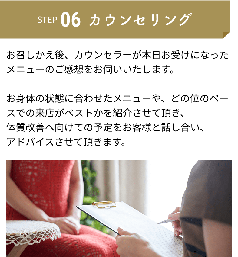カウンセリング：お召しかえ後、カウンセラーが本日お受けになったメニューのご感想をお伺いいたします。
お身体の状態に合わせたメニューや、どの位のペースでの来店がベストかを紹介させて頂き、体質改善へ向けての予定をお客様と話し合い、
アドバイスさせて頂きます。