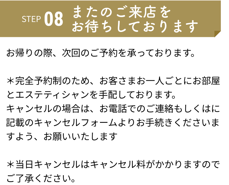 またのご来店をお待ちしております：お帰りの際、次回のご予約を承っております。	
＊完全予約制のため、お客さまお一人ごとにお部屋とエステティシャンを手配しております。キャンセルの場合は、お電話でのご連絡もしくはに記載のキャンセルフォームよりお手続きくださいますよう、お願いいたします	
＊当日キャンセルはキャンセル料がかかりますのでご了承ください。