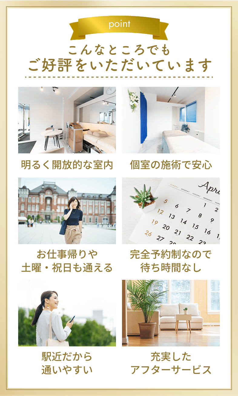 こんなところでもご好評をいただいています。明るく開放的な室内・個室の施術で安心・お仕事帰りや土曜・祝日も通える・完全予約制なので待ち時間なし・駅近だから通いやすい・充実したアフターサービス