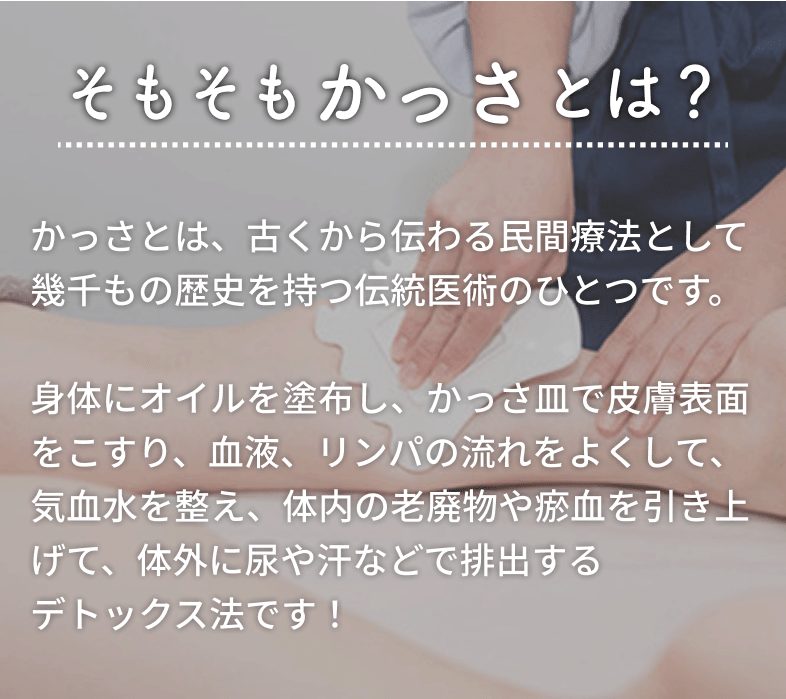 そもそもかっさとは？かっさとは、古くから伝わる民間療法として幾千もの歴史を持つ伝統医術のひとつです。
身体にオイルを塗布し、かっさ皿で皮膚表面をこすり、血液、リンパの流れをよくして、気血水を整え、体内の老廃物や瘀血を引き上げて、体外に尿や汗などで排出するデトックス法です！